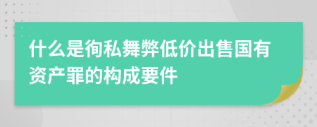 什么是徇私舞弊低价出售国有资产罪的构成要件