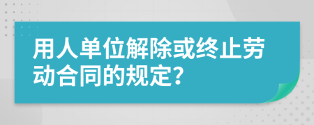 用人单位解除或终止劳动合同的规定？