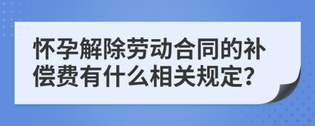怀孕解除劳动合同的补偿费有什么相关规定？
