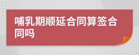 哺乳期顺延合同算签合同吗