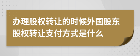 办理股权转让的时候外国股东股权转让支付方式是什么