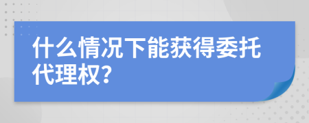 什么情况下能获得委托代理权？