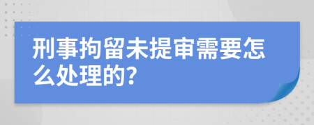 刑事拘留未提审需要怎么处理的？