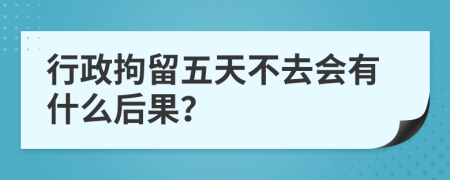 行政拘留五天不去会有什么后果？