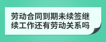 劳动合同到期未续签继续工作还有劳动关系吗