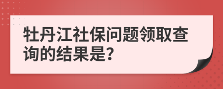 牡丹江社保问题领取查询的结果是？