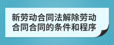 新劳动合同法解除劳动合同合同的条件和程序