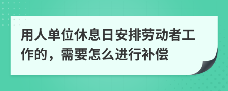 用人单位休息日安排劳动者工作的，需要怎么进行补偿