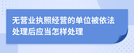 无营业执照经营的单位被依法处理后应当怎样处理