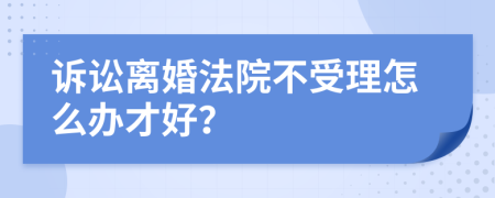 诉讼离婚法院不受理怎么办才好？