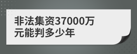 非法集资37000万元能判多少年