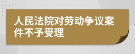 人民法院对劳动争议案件不予受理