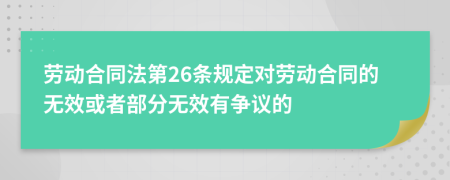 劳动合同法第26条规定对劳动合同的无效或者部分无效有争议的