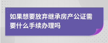 如果想要放弃继承房产公证需要什么手续办理吗