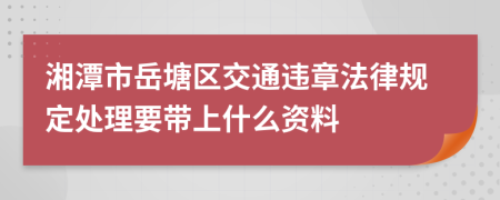 湘潭市岳塘区交通违章法律规定处理要带上什么资料