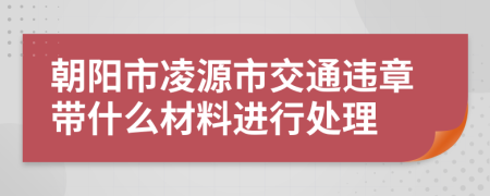 朝阳市凌源市交通违章带什么材料进行处理