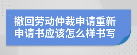 撤回劳动仲裁申请重新申请书应该怎么样书写