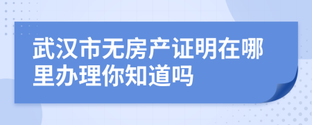 武汉市无房产证明在哪里办理你知道吗