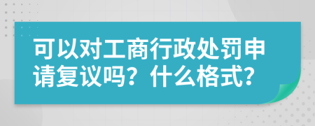 可以对工商行政处罚申请复议吗？什么格式？