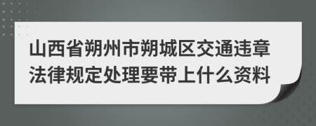 山西省朔州市朔城区交通违章法律规定处理要带上什么资料