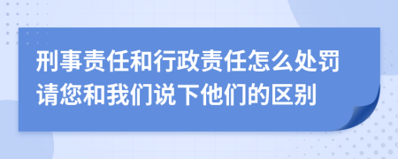 刑事责任和行政责任怎么处罚请您和我们说下他们的区别