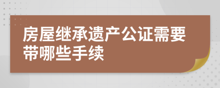 房屋继承遗产公证需要带哪些手续