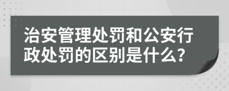 治安管理处罚和公安行政处罚的区别是什么？