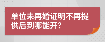 单位未再婚证明不再提供后到哪能开？