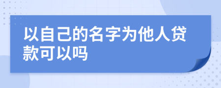 以自己的名字为他人贷款可以吗