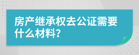 房产继承权去公证需要什么材料？