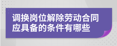 调换岗位解除劳动合同应具备的条件有哪些