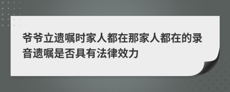 爷爷立遗嘱时家人都在那家人都在的录音遗嘱是否具有法律效力