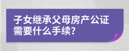 子女继承父母房产公证需要什么手续？