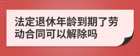 法定退休年龄到期了劳动合同可以解除吗
