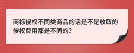 商标侵权不同类商品的话是不是收取的侵权费用都是不同的？