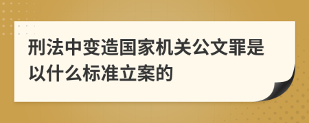 刑法中变造国家机关公文罪是以什么标准立案的