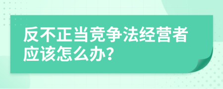 反不正当竞争法经营者应该怎么办？