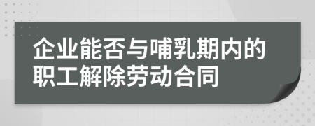 企业能否与哺乳期内的职工解除劳动合同