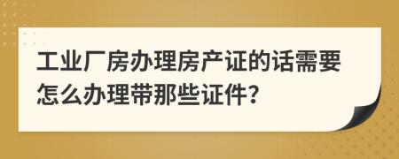 工业厂房办理房产证的话需要怎么办理带那些证件？