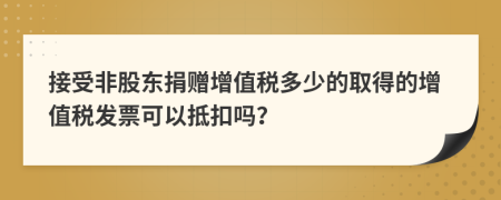 接受非股东捐赠增值税多少的取得的增值税发票可以抵扣吗？