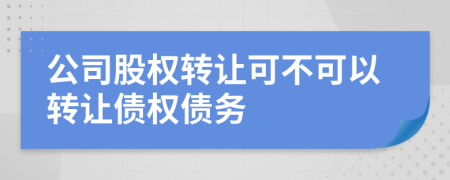 公司股权转让可不可以转让债权债务