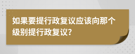 如果要提行政复议应该向那个级别提行政复议？