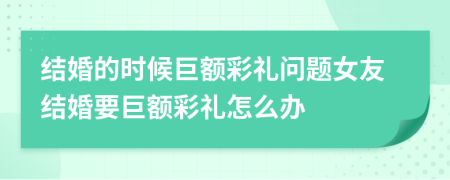 结婚的时候巨额彩礼问题女友结婚要巨额彩礼怎么办