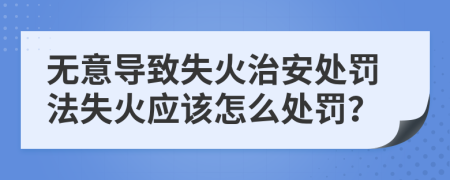 无意导致失火治安处罚法失火应该怎么处罚？