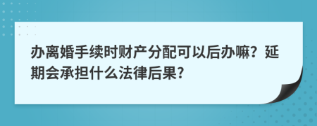 办离婚手续时财产分配可以后办嘛？延期会承担什么法律后果?