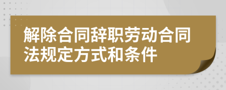 解除合同辞职劳动合同法规定方式和条件