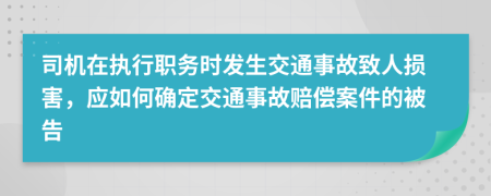 司机在执行职务时发生交通事故致人损害，应如何确定交通事故赔偿案件的被告