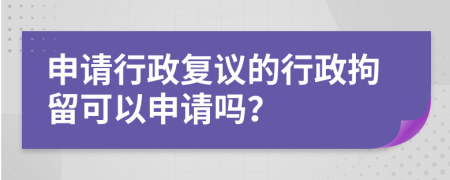 申请行政复议的行政拘留可以申请吗？