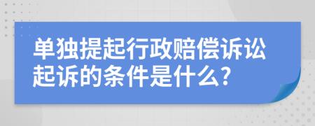 单独提起行政赔偿诉讼起诉的条件是什么?