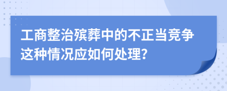 工商整治殡葬中的不正当竞争这种情况应如何处理？